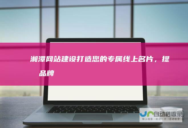 湘潭网站建设：打造您的专属线上名片，提升品牌形象和业绩