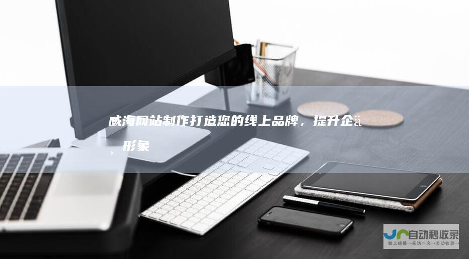 威海网站制作：打造您的线上品牌，提升企业形象和业绩
